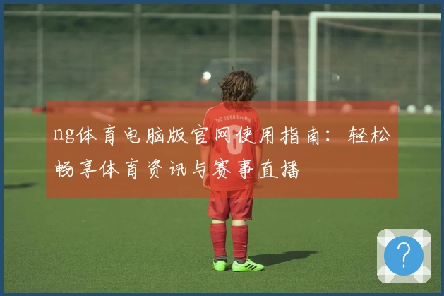 ng体育电脑版官网使用指南：轻松畅享体育资讯与赛事直播