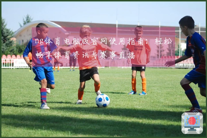 ng体育电脑版官网使用指南：轻松畅享体育资讯与赛事直播