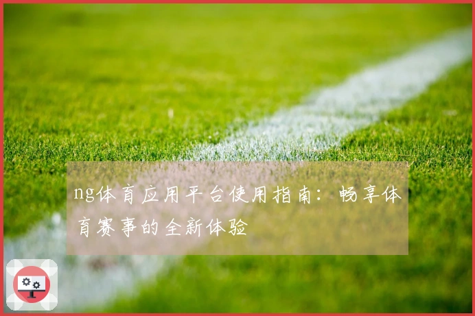 ng体育应用平台使用指南：畅享体育赛事的全新体验
